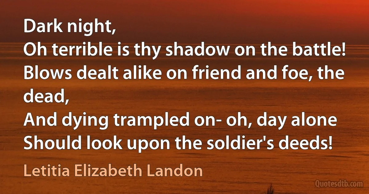 Dark night,
Oh terrible is thy shadow on the battle!
Blows dealt alike on friend and foe, the dead,
And dying trampled on- oh, day alone
Should look upon the soldier's deeds! (Letitia Elizabeth Landon)