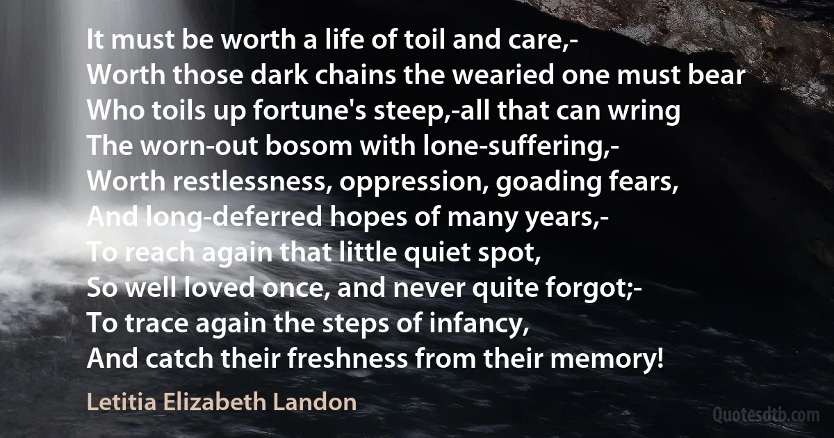 It must be worth a life of toil and care,-
Worth those dark chains the wearied one must bear
Who toils up fortune's steep,-all that can wring
The worn-out bosom with lone-suffering,-
Worth restlessness, oppression, goading fears,
And long-deferred hopes of many years,-
To reach again that little quiet spot,
So well loved once, and never quite forgot;-
To trace again the steps of infancy,
And catch their freshness from their memory! (Letitia Elizabeth Landon)