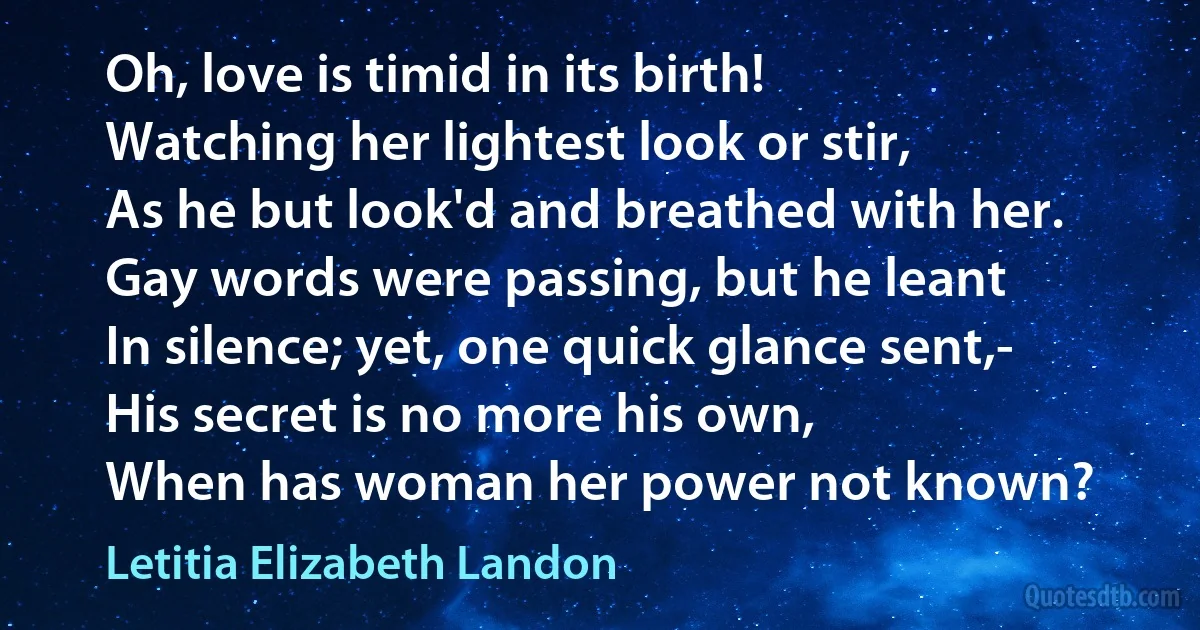 Oh, love is timid in its birth!
Watching her lightest look or stir,
As he but look'd and breathed with her.
Gay words were passing, but he leant
In silence; yet, one quick glance sent,-
His secret is no more his own,
When has woman her power not known? (Letitia Elizabeth Landon)