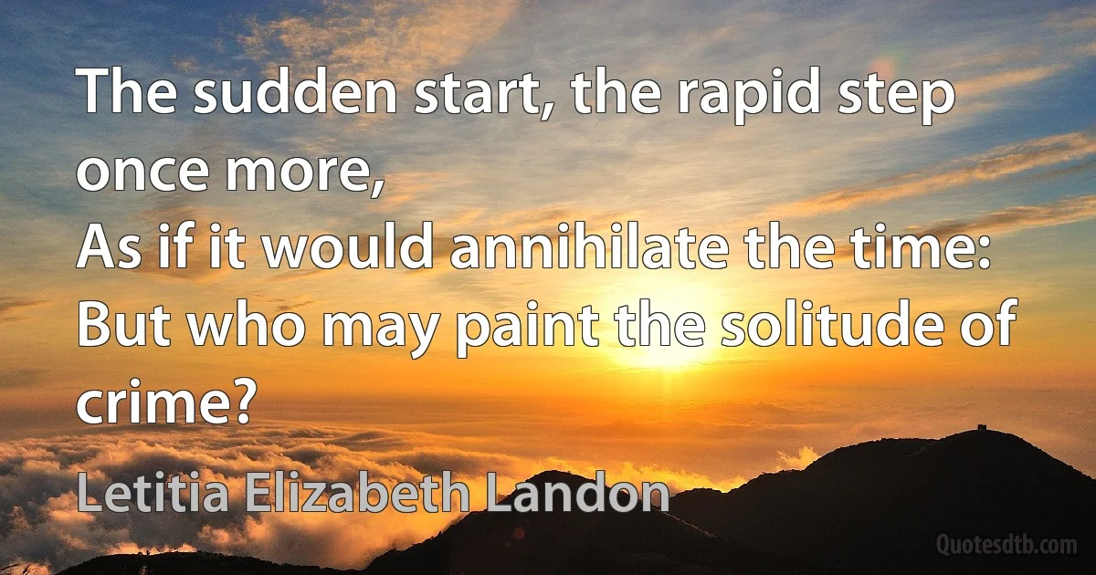 The sudden start, the rapid step once more,
As if it would annihilate the time:
But who may paint the solitude of crime? (Letitia Elizabeth Landon)