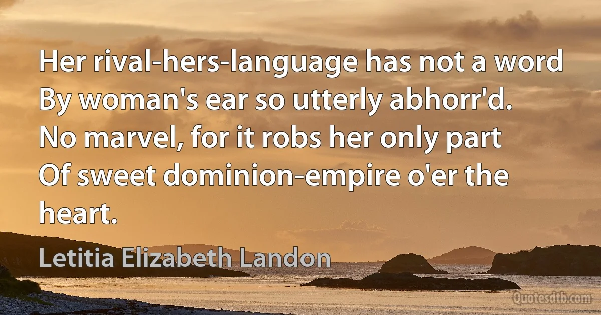 Her rival-hers-language has not a word
By woman's ear so utterly abhorr'd.
No marvel, for it robs her only part
Of sweet dominion-empire o'er the heart. (Letitia Elizabeth Landon)