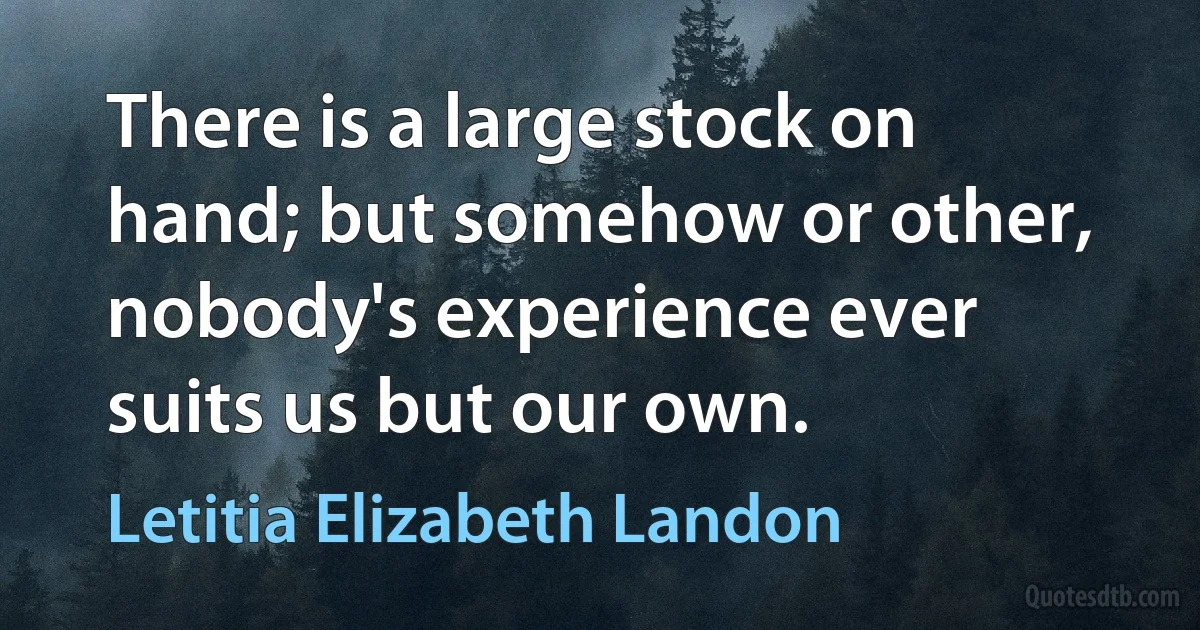 There is a large stock on hand; but somehow or other, nobody's experience ever suits us but our own. (Letitia Elizabeth Landon)