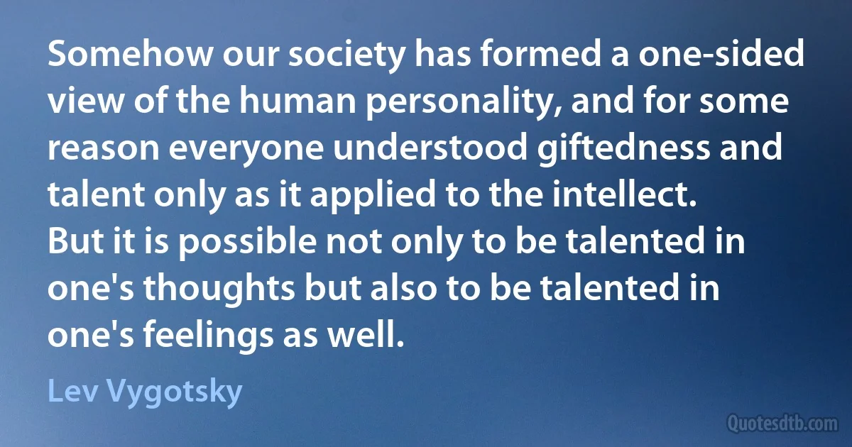 Somehow our society has formed a one-sided view of the human personality, and for some reason everyone understood giftedness and talent only as it applied to the intellect. But it is possible not only to be talented in one's thoughts but also to be talented in one's feelings as well. (Lev Vygotsky)