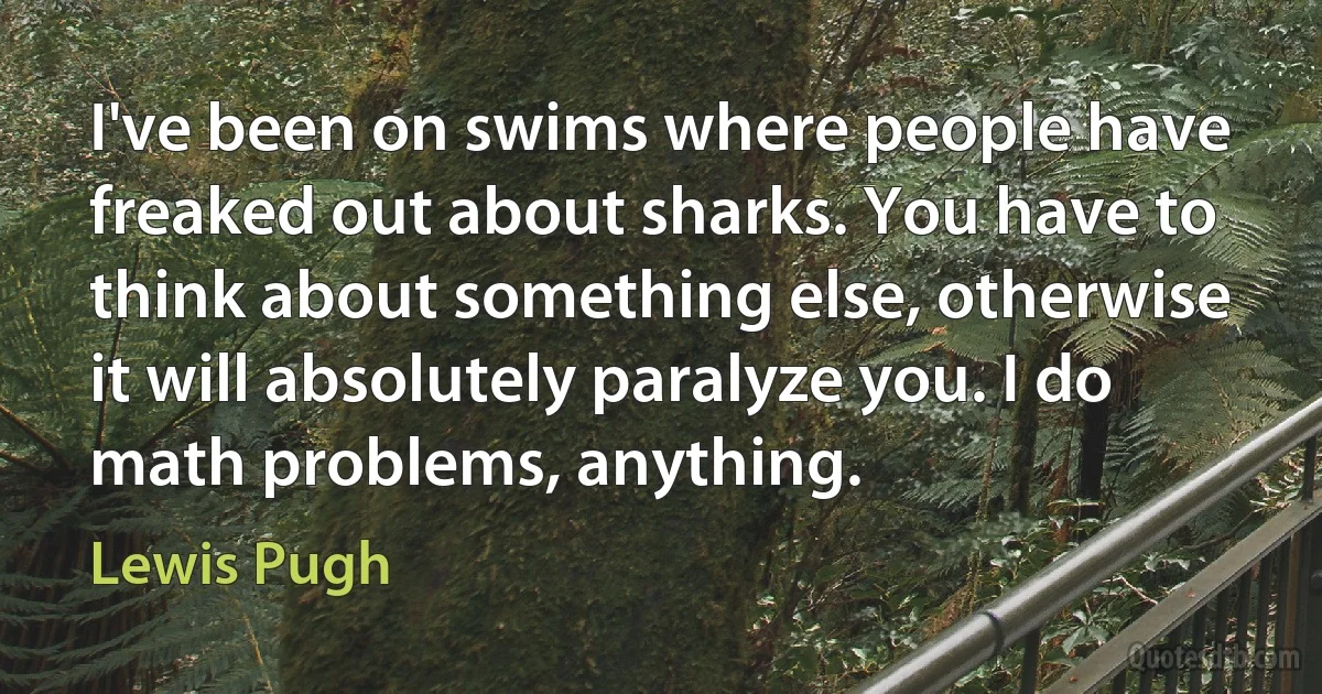 I've been on swims where people have freaked out about sharks. You have to think about something else, otherwise it will absolutely paralyze you. I do math problems, anything. (Lewis Pugh)