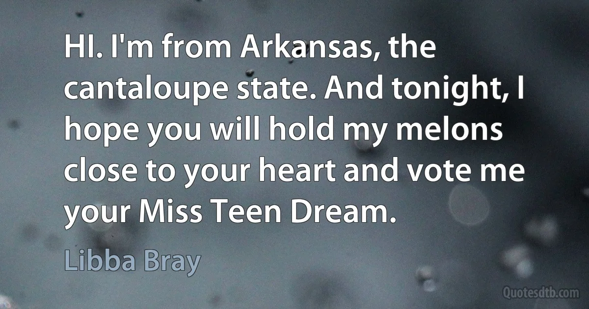 HI. I'm from Arkansas, the cantaloupe state. And tonight, I hope you will hold my melons close to your heart and vote me your Miss Teen Dream. (Libba Bray)