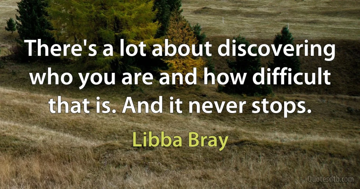 There's a lot about discovering who you are and how difficult that is. And it never stops. (Libba Bray)