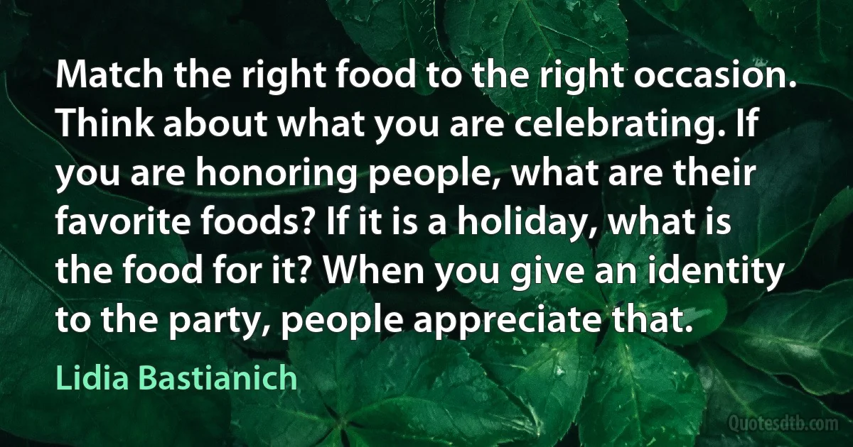 Match the right food to the right occasion. Think about what you are celebrating. If you are honoring people, what are their favorite foods? If it is a holiday, what is the food for it? When you give an identity to the party, people appreciate that. (Lidia Bastianich)