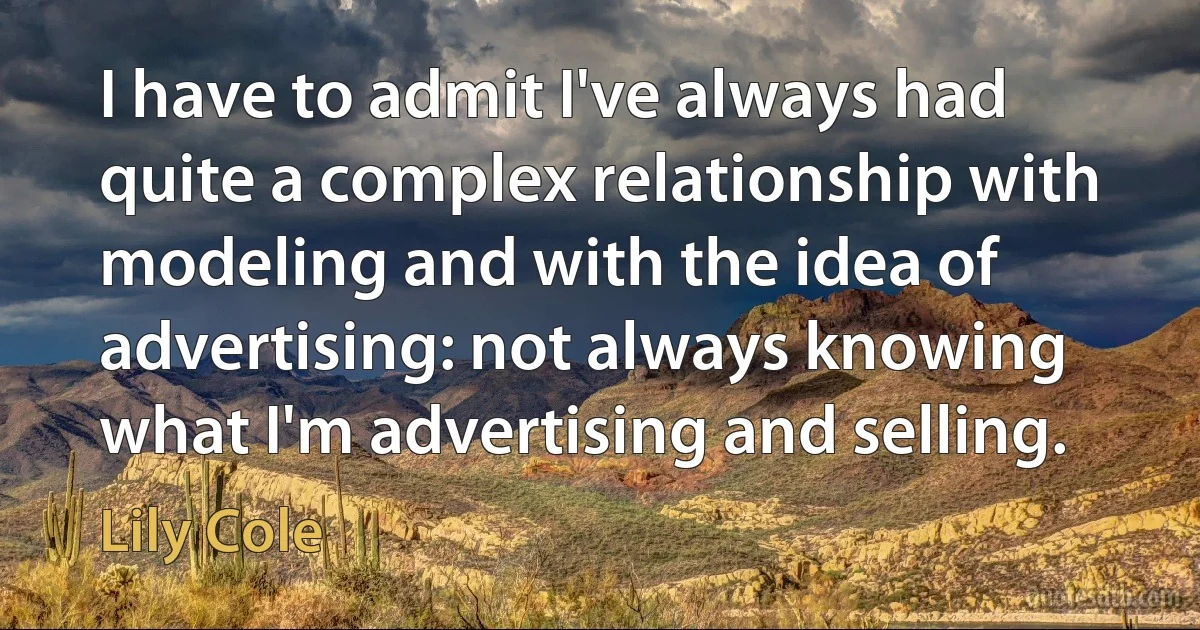 I have to admit I've always had quite a complex relationship with modeling and with the idea of advertising: not always knowing what I'm advertising and selling. (Lily Cole)