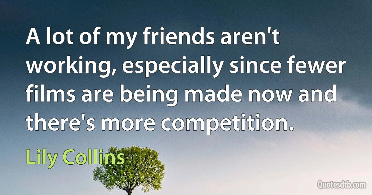 A lot of my friends aren't working, especially since fewer films are being made now and there's more competition. (Lily Collins)