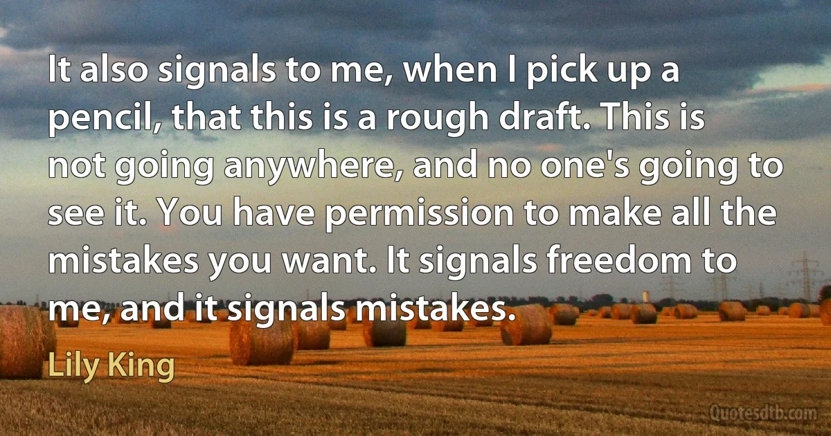 It also signals to me, when I pick up a pencil, that this is a rough draft. This is not going anywhere, and no one's going to see it. You have permission to make all the mistakes you want. It signals freedom to me, and it signals mistakes. (Lily King)