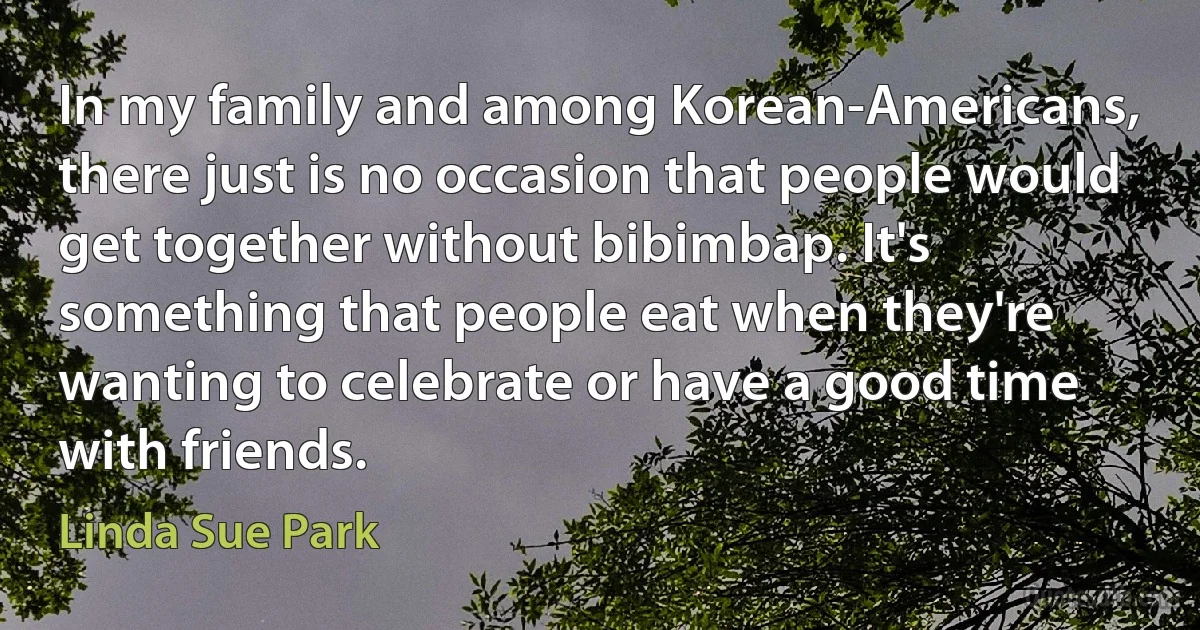 In my family and among Korean-Americans, there just is no occasion that people would get together without bibimbap. It's something that people eat when they're wanting to celebrate or have a good time with friends. (Linda Sue Park)