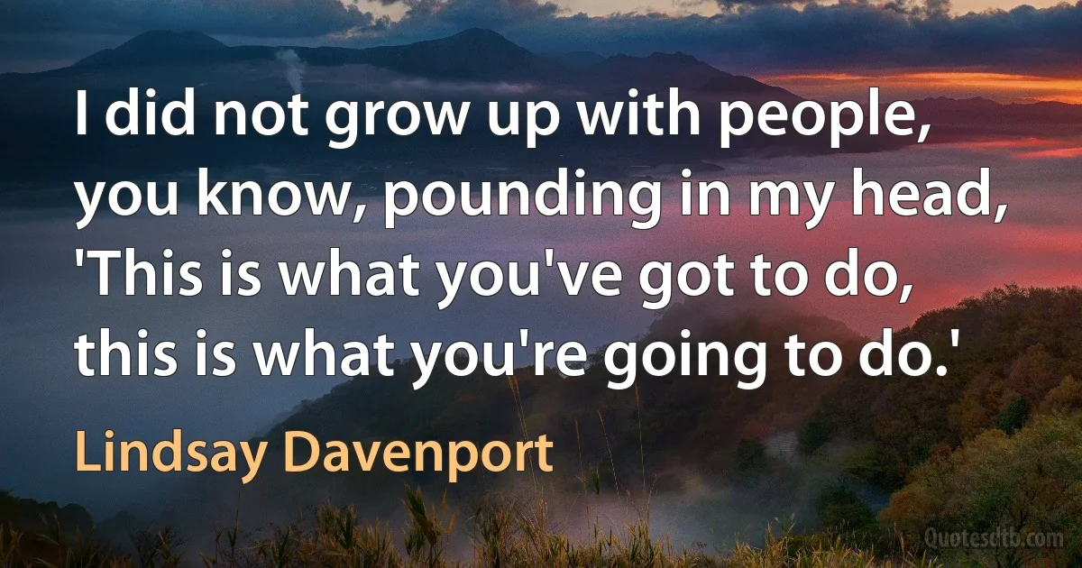 I did not grow up with people, you know, pounding in my head, 'This is what you've got to do, this is what you're going to do.' (Lindsay Davenport)