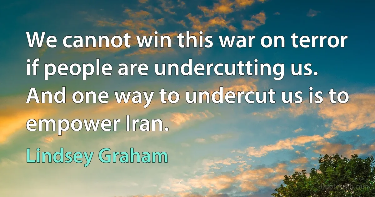 We cannot win this war on terror if people are undercutting us. And one way to undercut us is to empower Iran. (Lindsey Graham)