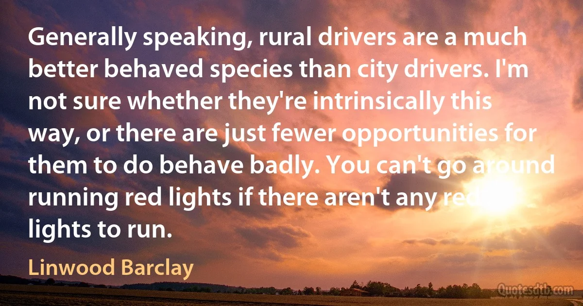 Generally speaking, rural drivers are a much better behaved species than city drivers. I'm not sure whether they're intrinsically this way, or there are just fewer opportunities for them to do behave badly. You can't go around running red lights if there aren't any red lights to run. (Linwood Barclay)