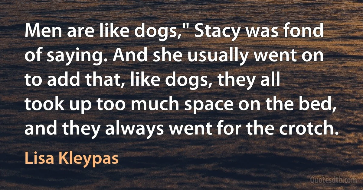 Men are like dogs," Stacy was fond of saying. And she usually went on to add that, like dogs, they all took up too much space on the bed, and they always went for the crotch. (Lisa Kleypas)