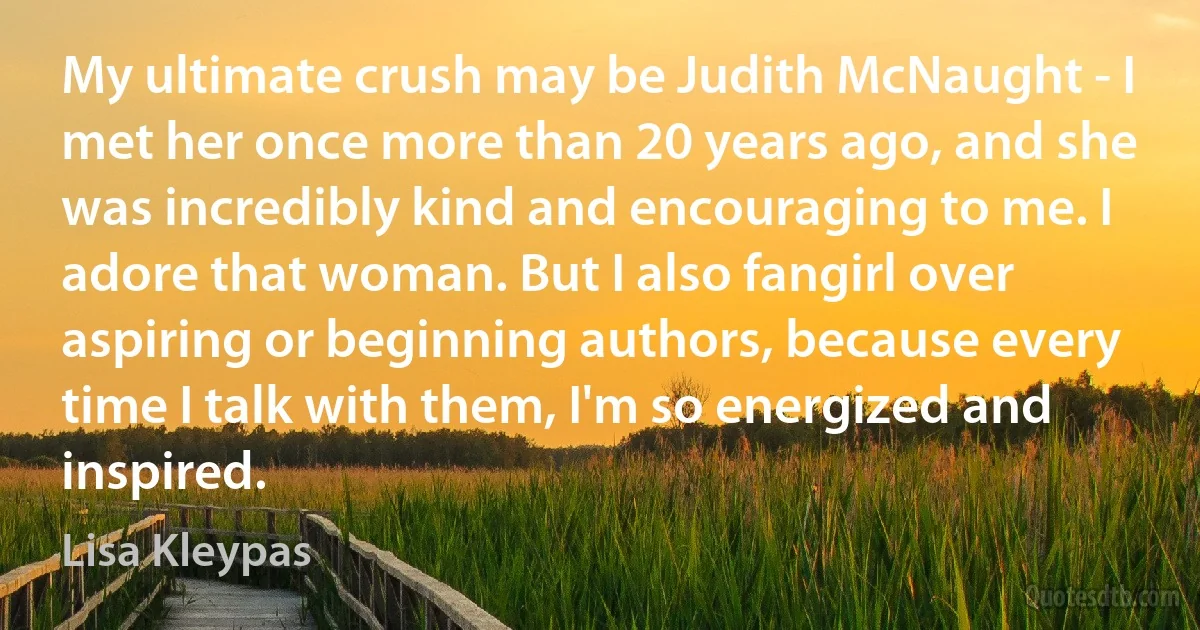 My ultimate crush may be Judith McNaught - I met her once more than 20 years ago, and she was incredibly kind and encouraging to me. I adore that woman. But I also fangirl over aspiring or beginning authors, because every time I talk with them, I'm so energized and inspired. (Lisa Kleypas)