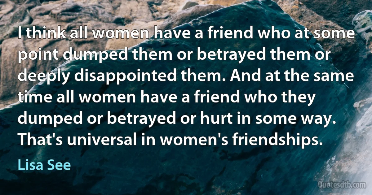 I think all women have a friend who at some point dumped them or betrayed them or deeply disappointed them. And at the same time all women have a friend who they dumped or betrayed or hurt in some way. That's universal in women's friendships. (Lisa See)