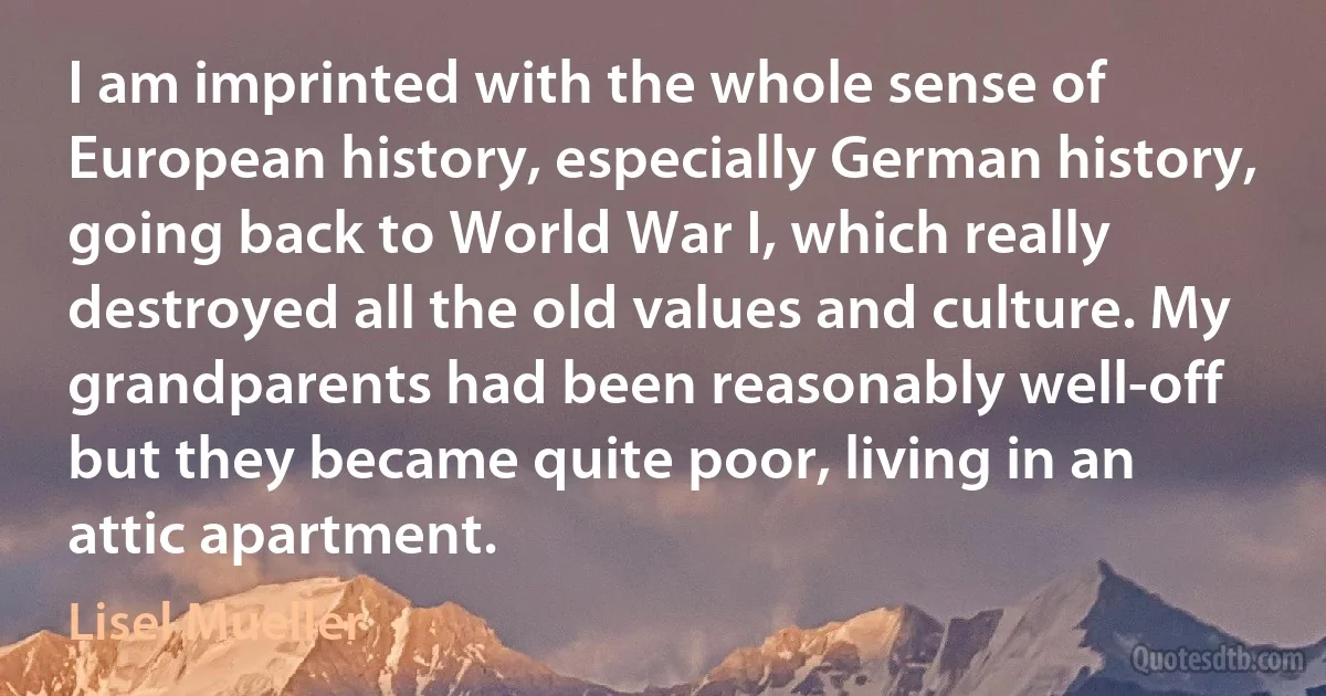 I am imprinted with the whole sense of European history, especially German history, going back to World War I, which really destroyed all the old values and culture. My grandparents had been reasonably well-off but they became quite poor, living in an attic apartment. (Lisel Mueller)