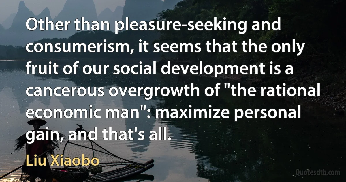 Other than pleasure-seeking and consumerism, it seems that the only fruit of our social development is a cancerous overgrowth of "the rational economic man": maximize personal gain, and that's all. (Liu Xiaobo)