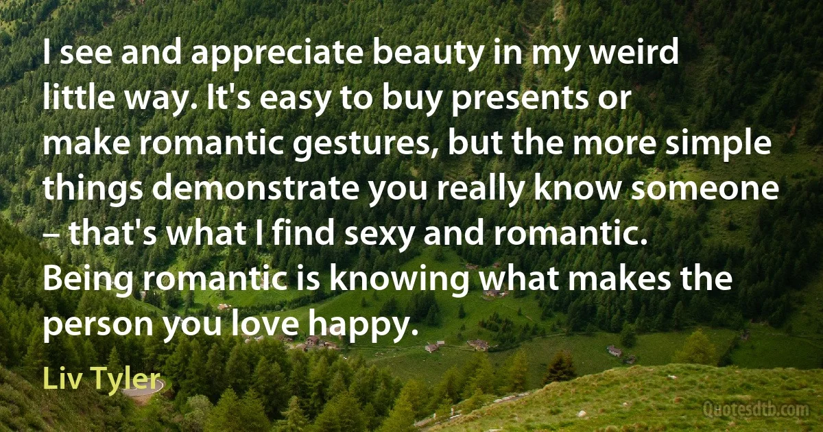 I see and appreciate beauty in my weird little way. It's easy to buy presents or make romantic gestures, but the more simple things demonstrate you really know someone – that's what I find sexy and romantic. Being romantic is knowing what makes the person you love happy. (Liv Tyler)