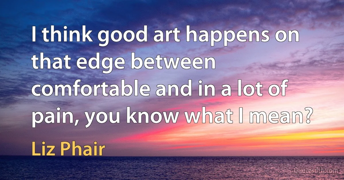 I think good art happens on that edge between comfortable and in a lot of pain, you know what I mean? (Liz Phair)