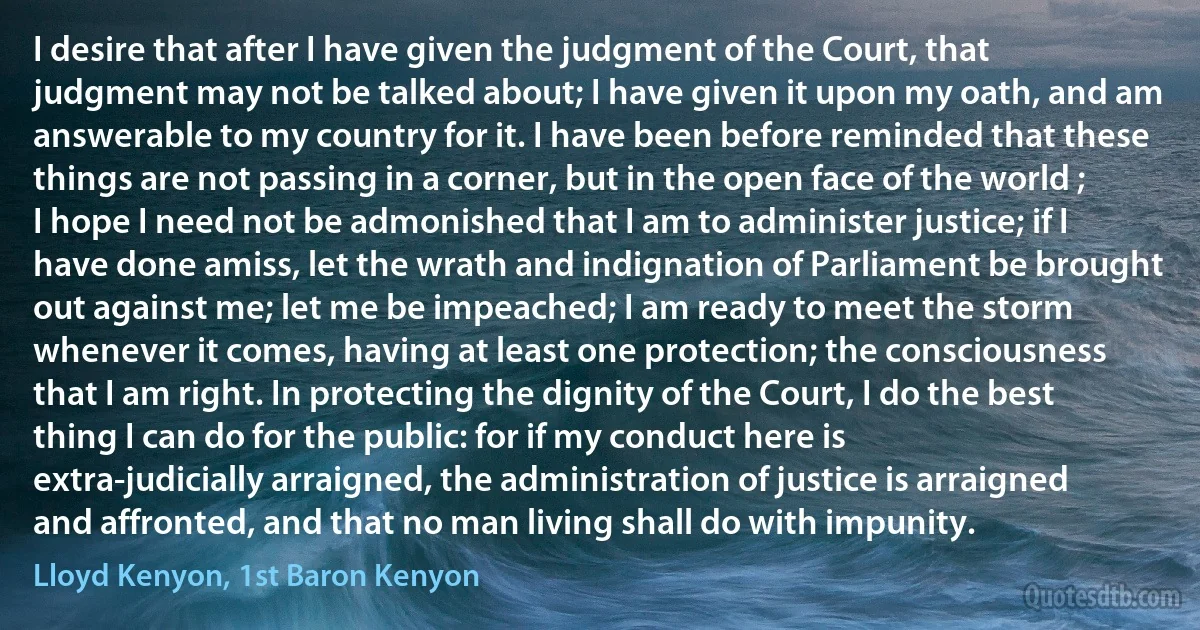 I desire that after I have given the judgment of the Court, that judgment may not be talked about; I have given it upon my oath, and am answerable to my country for it. I have been before reminded that these things are not passing in a corner, but in the open face of the world ; I hope I need not be admonished that I am to administer justice; if I have done amiss, let the wrath and indignation of Parliament be brought out against me; let me be impeached; I am ready to meet the storm whenever it comes, having at least one protection; the consciousness that I am right. In protecting the dignity of the Court, I do the best thing I can do for the public: for if my conduct here is extra-judicially arraigned, the administration of justice is arraigned and affronted, and that no man living shall do with impunity. (Lloyd Kenyon, 1st Baron Kenyon)