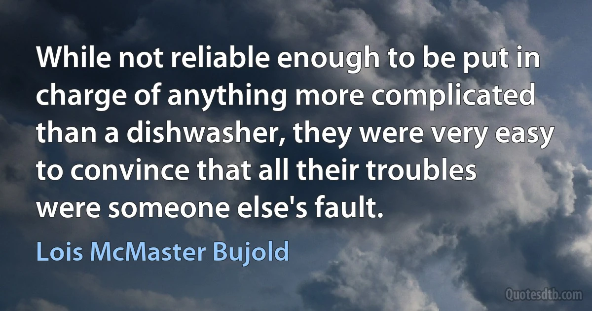 While not reliable enough to be put in charge of anything more complicated than a dishwasher, they were very easy to convince that all their troubles were someone else's fault. (Lois McMaster Bujold)