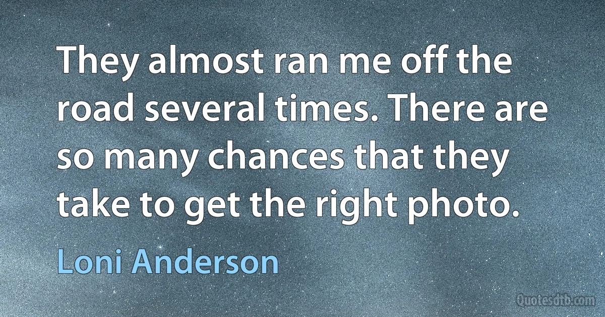 They almost ran me off the road several times. There are so many chances that they take to get the right photo. (Loni Anderson)