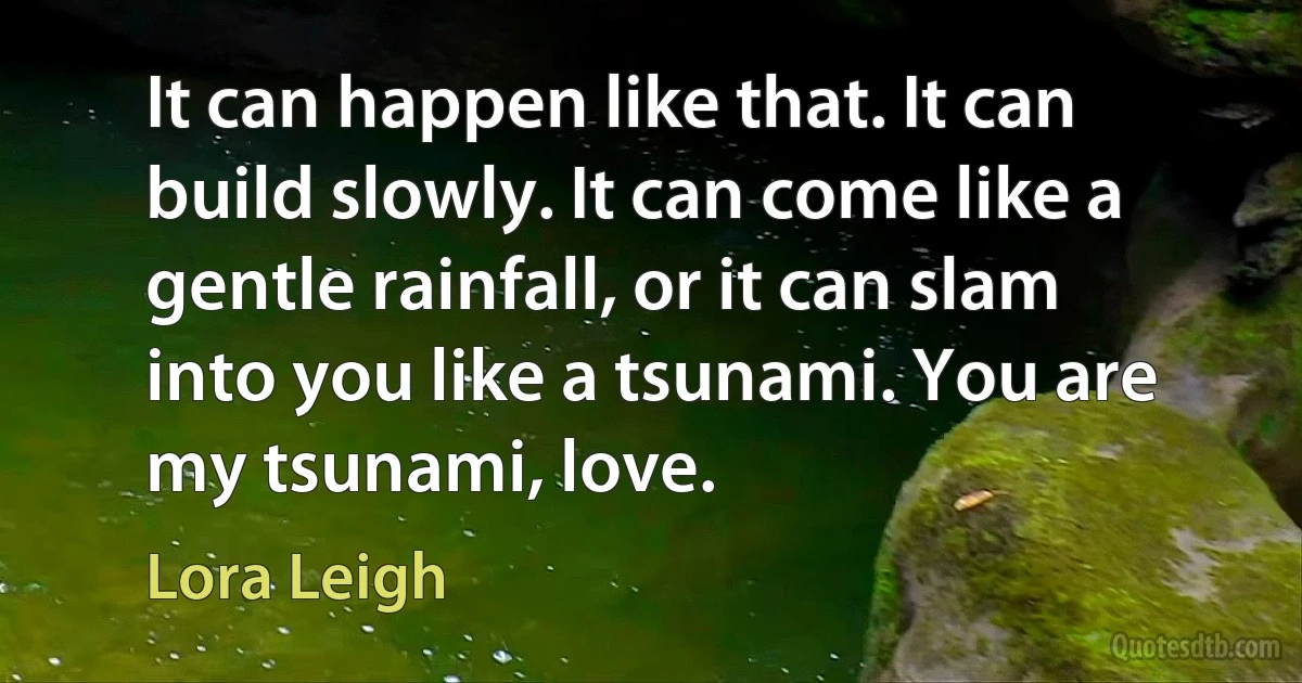 It can happen like that. It can build slowly. It can come like a gentle rainfall, or it can slam into you like a tsunami. You are my tsunami, love. (Lora Leigh)