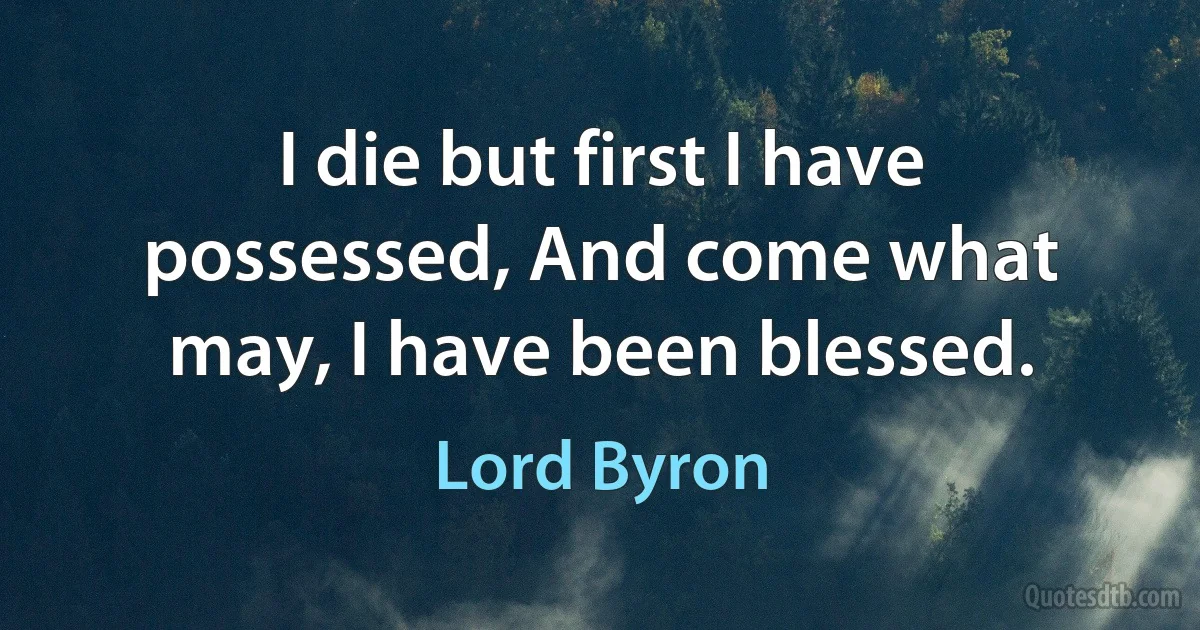 I die but first I have possessed, And come what may, I have been blessed. (Lord Byron)