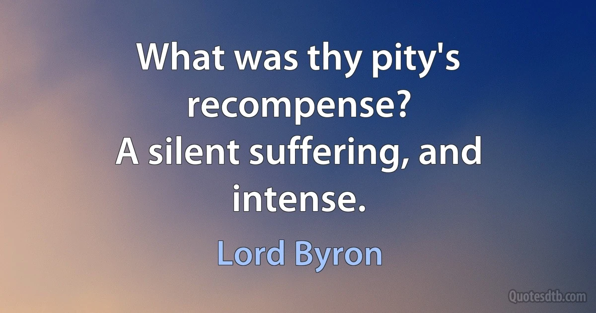 What was thy pity's recompense?
A silent suffering, and intense. (Lord Byron)