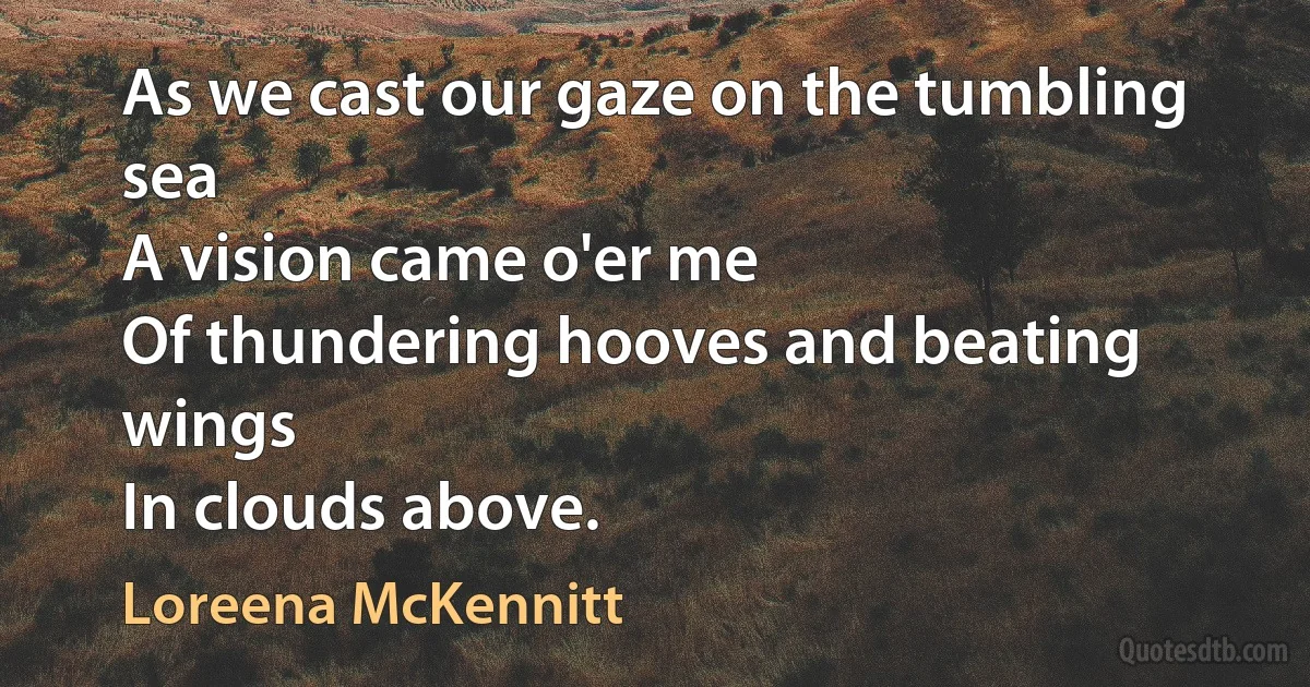 As we cast our gaze on the tumbling sea
A vision came o'er me
Of thundering hooves and beating wings
In clouds above. (Loreena McKennitt)