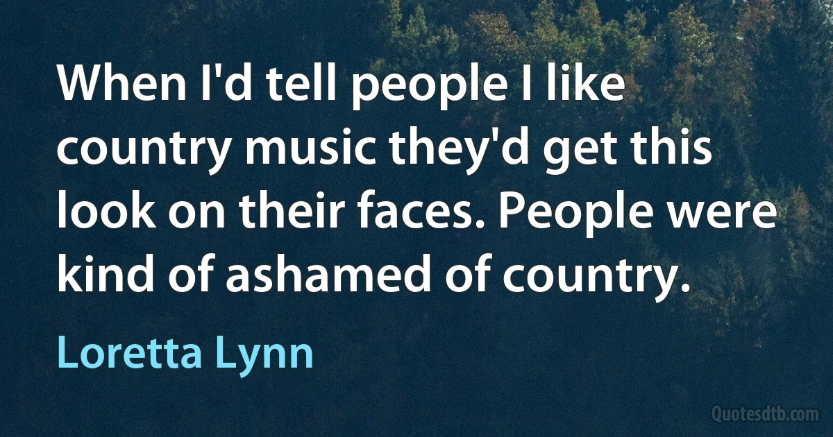 When I'd tell people I like country music they'd get this look on their faces. People were kind of ashamed of country. (Loretta Lynn)