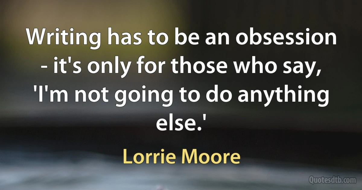 Writing has to be an obsession - it's only for those who say, 'I'm not going to do anything else.' (Lorrie Moore)