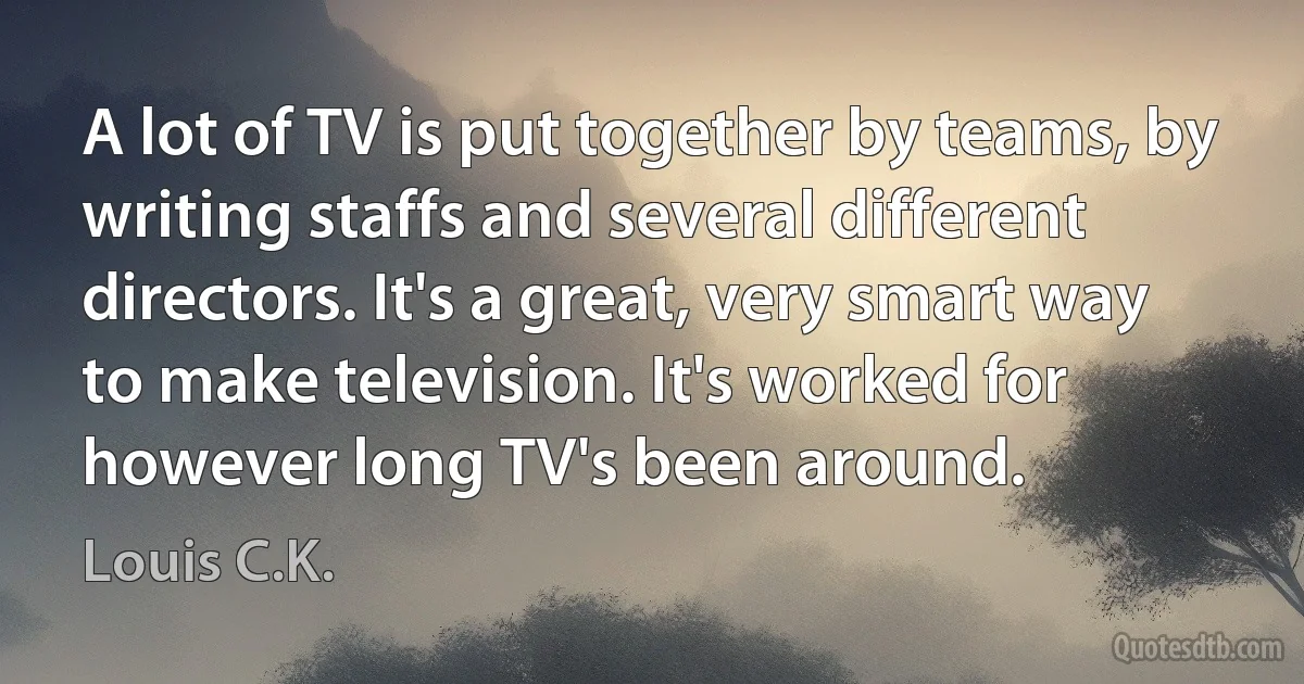 A lot of TV is put together by teams, by writing staffs and several different directors. It's a great, very smart way to make television. It's worked for however long TV's been around. (Louis C.K.)