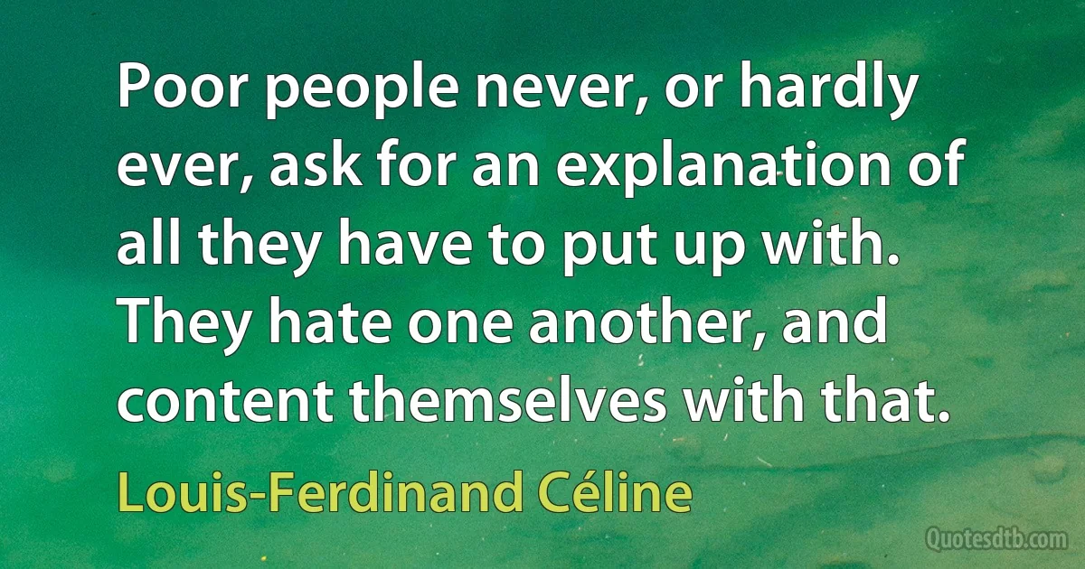 Poor people never, or hardly ever, ask for an explanation of all they have to put up with. They hate one another, and content themselves with that. (Louis-Ferdinand Céline)