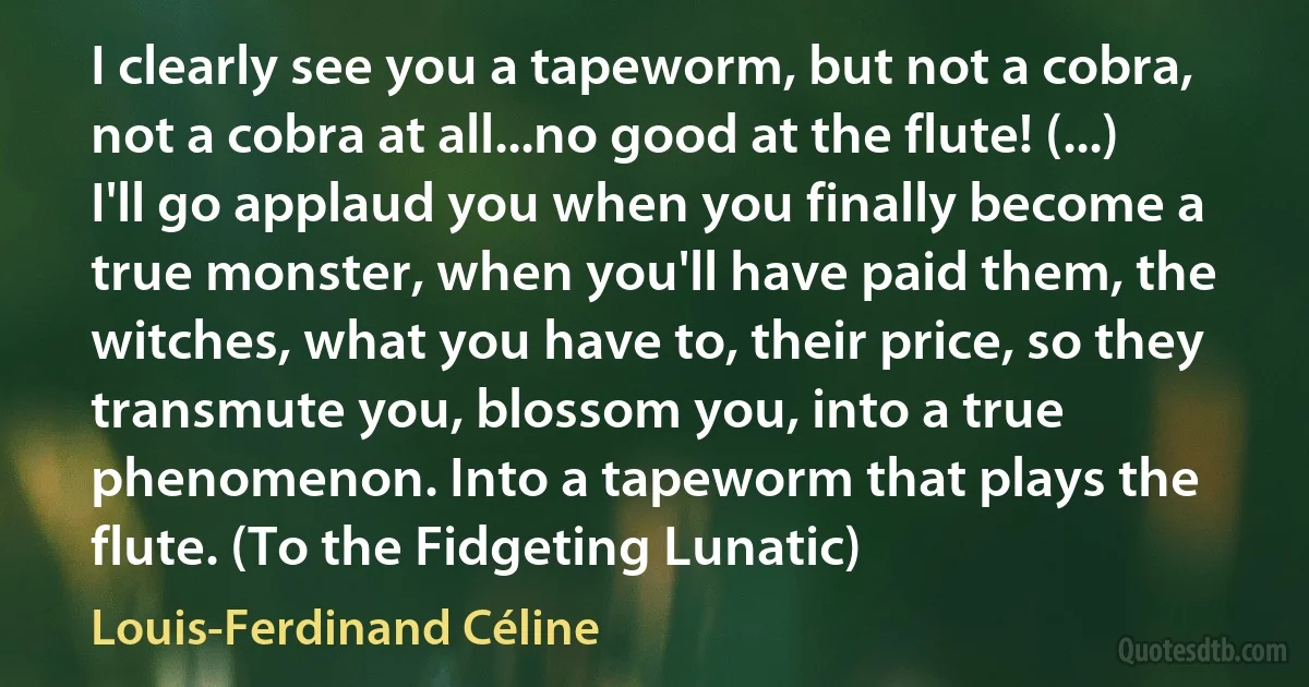 I clearly see you a tapeworm, but not a cobra, not a cobra at all...no good at the flute! (...) I'll go applaud you when you finally become a true monster, when you'll have paid them, the witches, what you have to, their price, so they transmute you, blossom you, into a true phenomenon. Into a tapeworm that plays the flute. (To the Fidgeting Lunatic) (Louis-Ferdinand Céline)