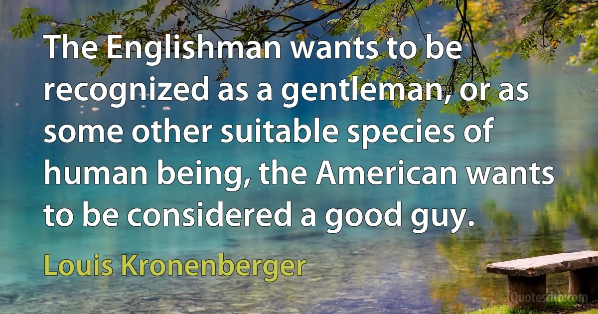 The Englishman wants to be recognized as a gentleman, or as some other suitable species of human being, the American wants to be considered a good guy. (Louis Kronenberger)