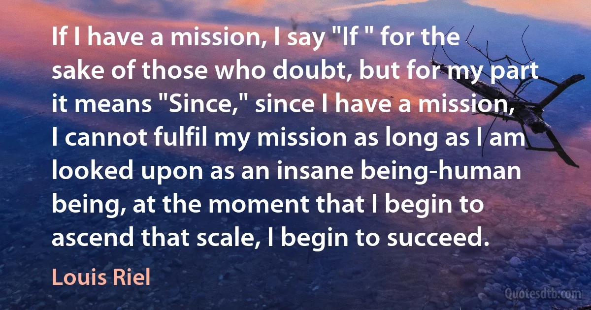 If I have a mission, I say "If " for the sake of those who doubt, but for my part it means "Since," since I have a mission, I cannot fulfil my mission as long as I am looked upon as an insane being-human being, at the moment that I begin to ascend that scale, I begin to succeed. (Louis Riel)