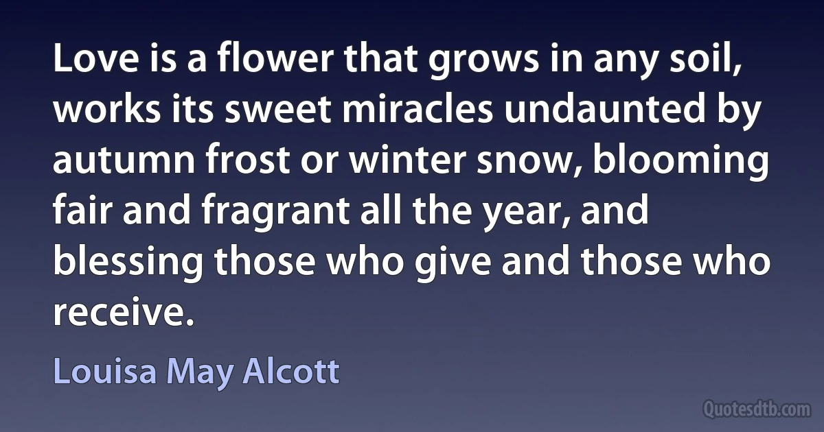 Love is a flower that grows in any soil, works its sweet miracles undaunted by autumn frost or winter snow, blooming fair and fragrant all the year, and blessing those who give and those who receive. (Louisa May Alcott)