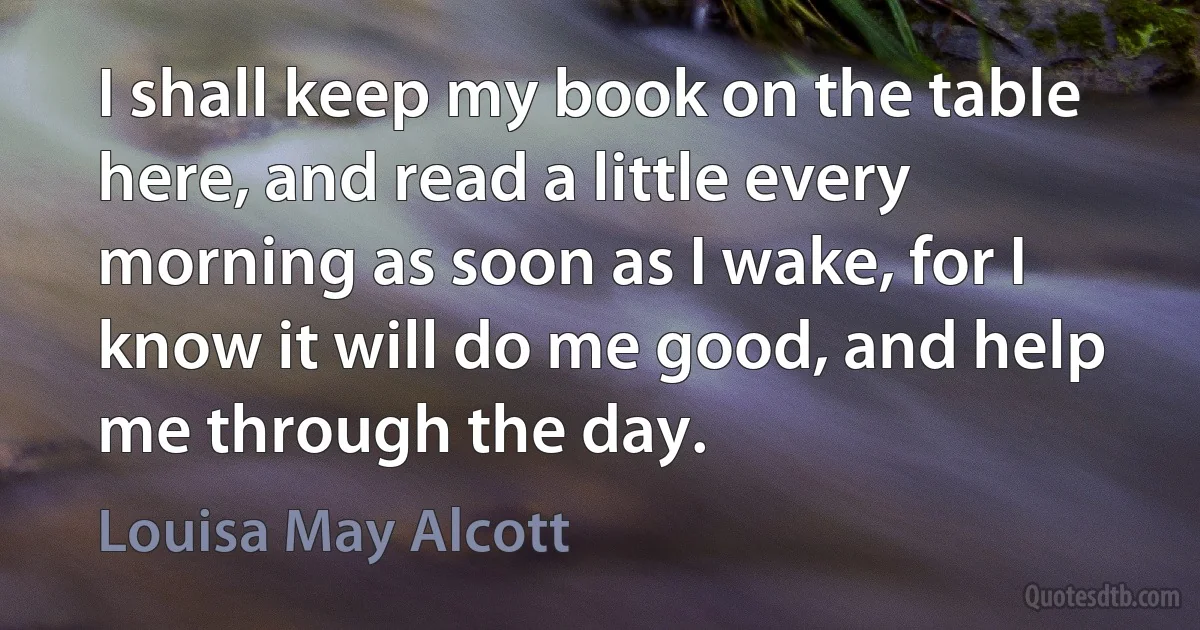 I shall keep my book on the table here, and read a little every morning as soon as I wake, for I know it will do me good, and help me through the day. (Louisa May Alcott)