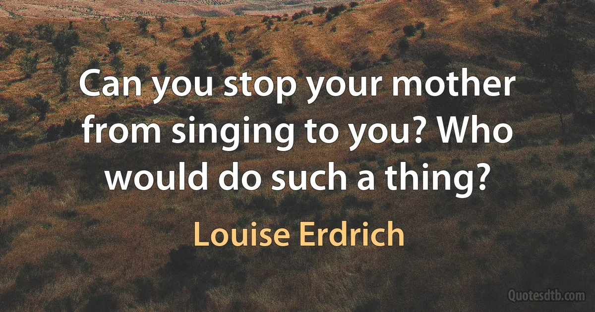 Can you stop your mother from singing to you? Who would do such a thing? (Louise Erdrich)