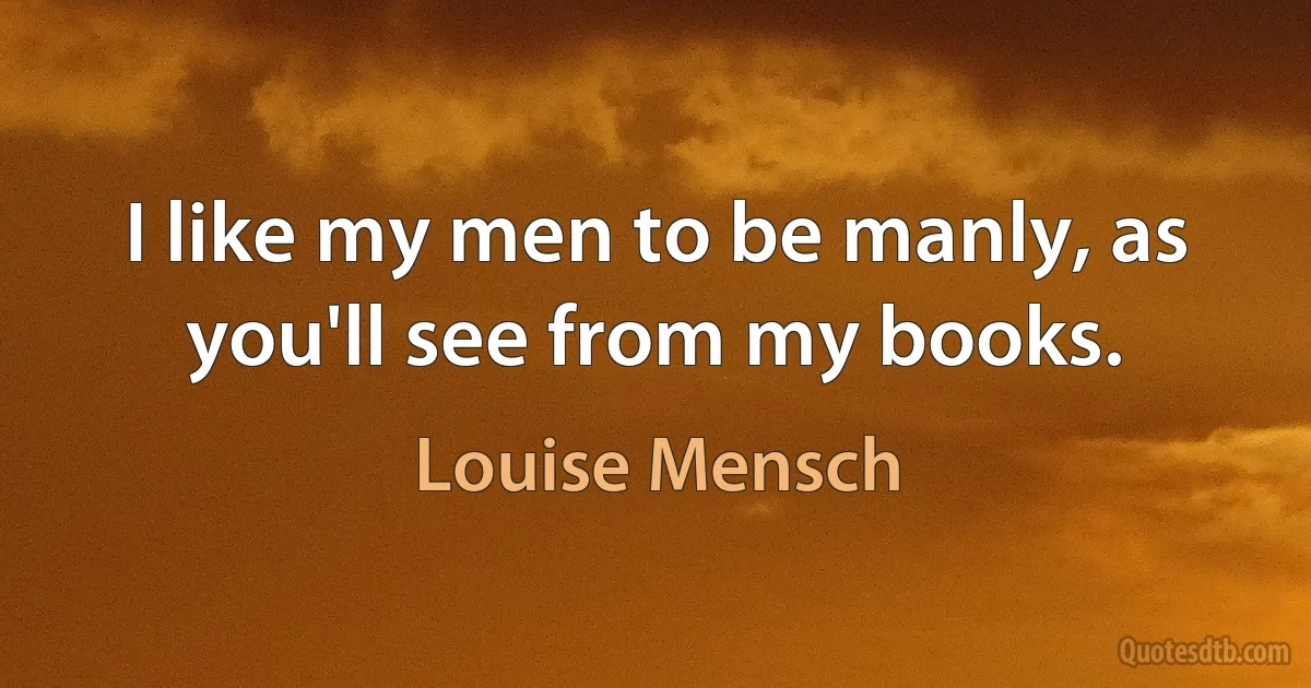 I like my men to be manly, as you'll see from my books. (Louise Mensch)