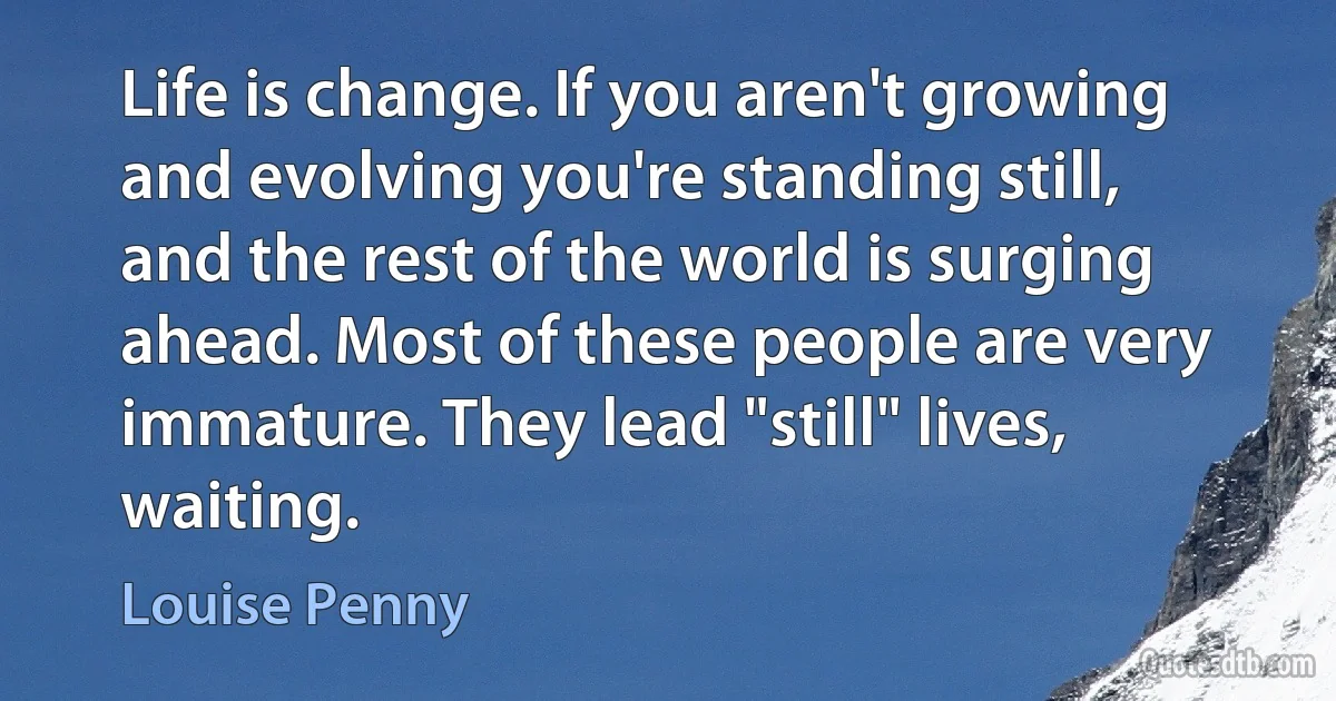 Life is change. If you aren't growing and evolving you're standing still, and the rest of the world is surging ahead. Most of these people are very immature. They lead "still" lives, waiting. (Louise Penny)