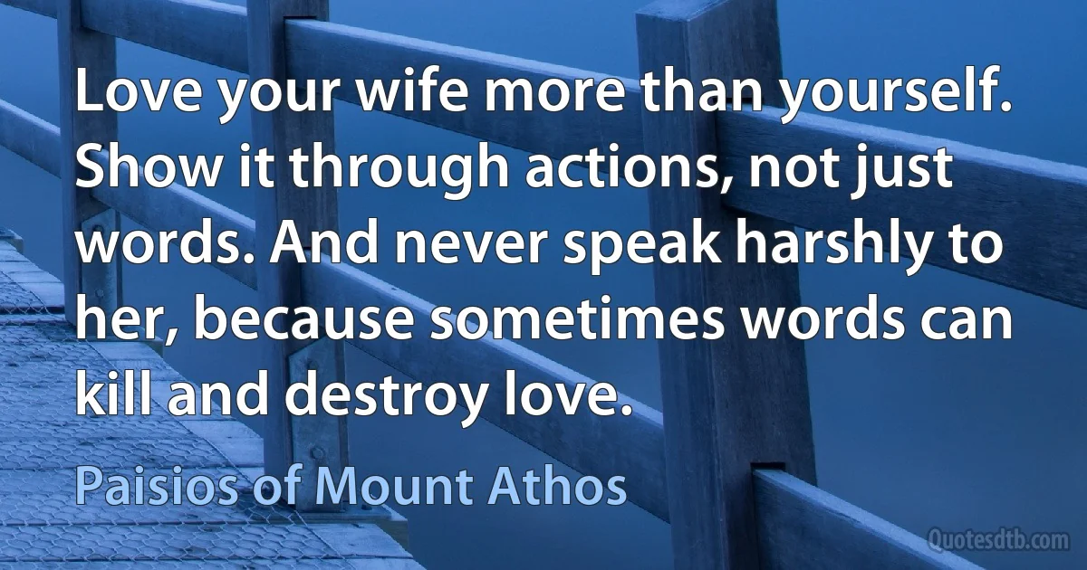 Love your wife more than yourself. Show it through actions, not just words. And never speak harshly to her, because sometimes words can kill and destroy love. (Paisios of Mount Athos)