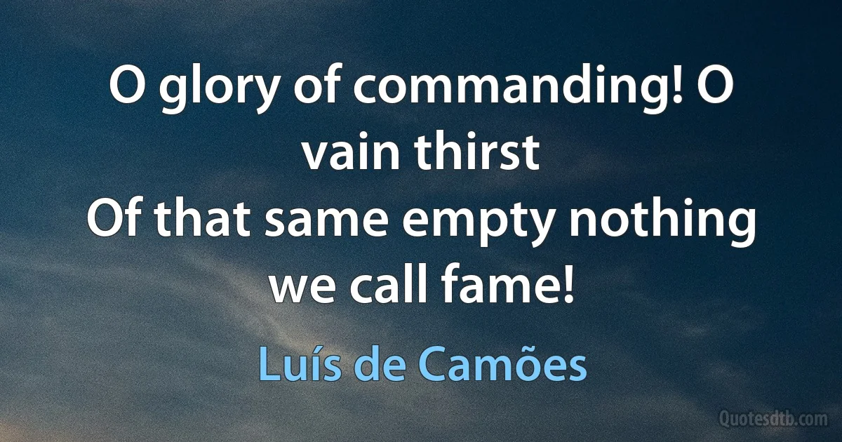 O glory of commanding! O vain thirst
Of that same empty nothing we call fame! (Luís de Camões)