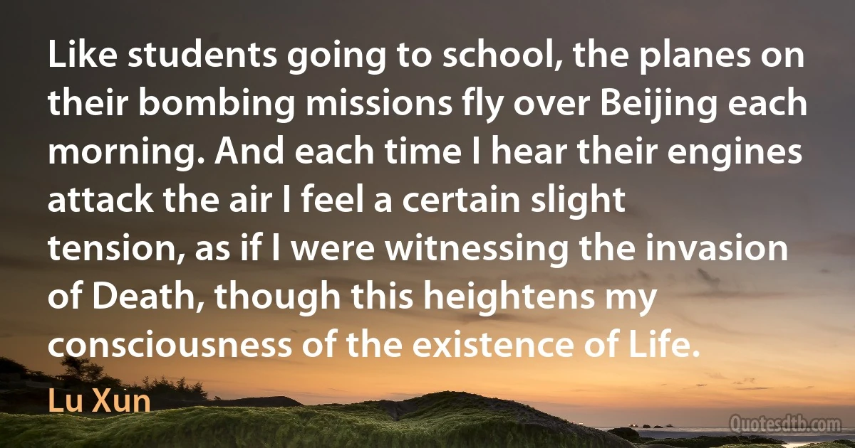 Like students going to school, the planes on their bombing missions fly over Beijing each morning. And each time I hear their engines attack the air I feel a certain slight tension, as if I were witnessing the invasion of Death, though this heightens my consciousness of the existence of Life. (Lu Xun)