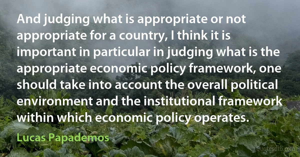 And judging what is appropriate or not appropriate for a country, I think it is important in particular in judging what is the appropriate economic policy framework, one should take into account the overall political environment and the institutional framework within which economic policy operates. (Lucas Papademos)