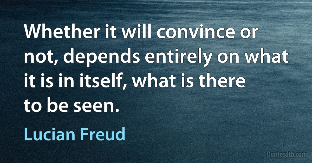 Whether it will convince or not, depends entirely on what it is in itself, what is there to be seen. (Lucian Freud)