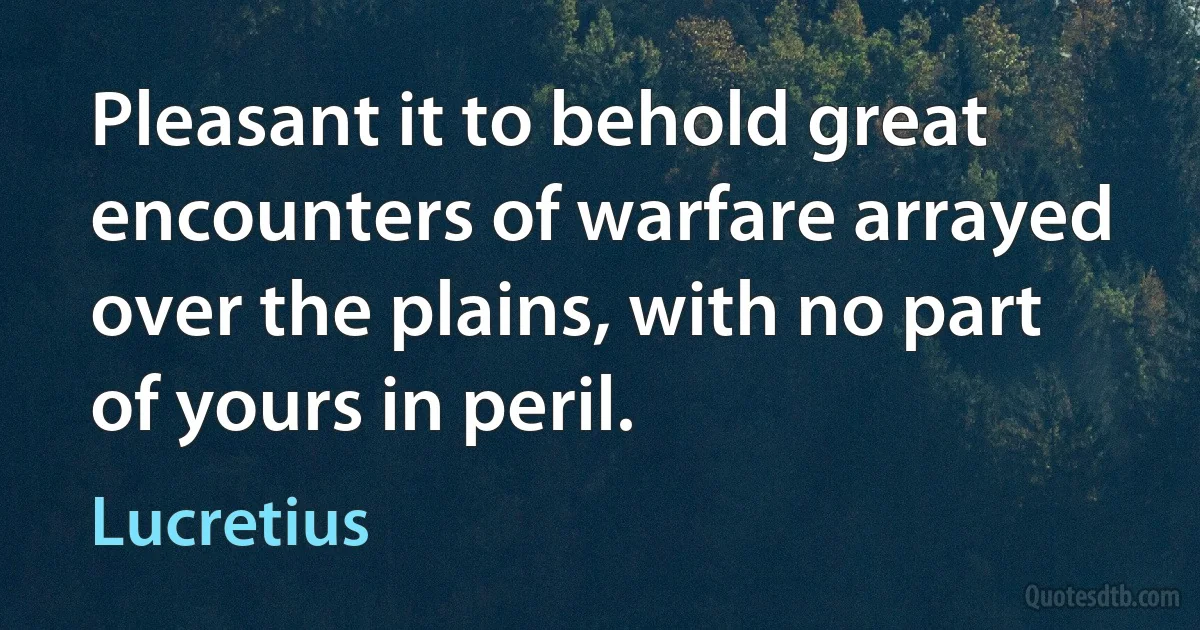 Pleasant it to behold great encounters of warfare arrayed over the plains, with no part of yours in peril. (Lucretius)